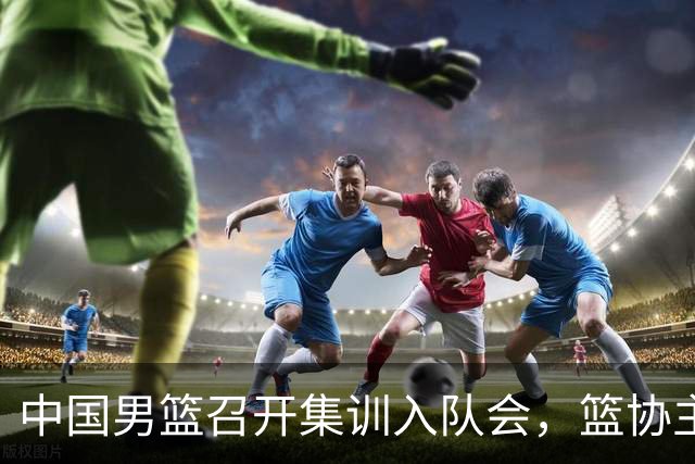 中国男篮召开集训入队会，篮协主席发表重要讲话，要动真格的了！
