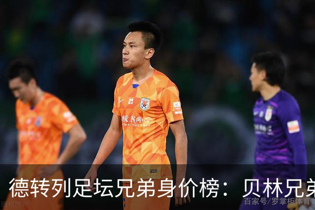 德转列足坛兄弟身价榜：贝林兄弟1.89亿欧居首