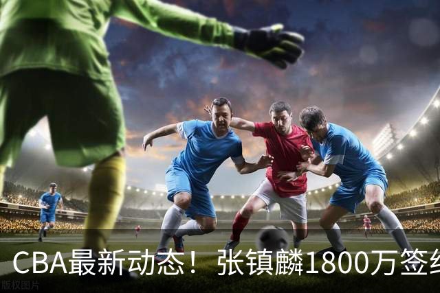 CBA最新动态！张镇麟1800万签约，范子铭离队，加盟劲旅
